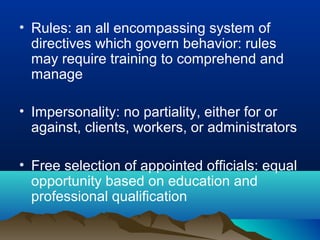 • Rules: an all encompassing system of
directives which govern behavior: rules
may require training to comprehend and
manage
• Impersonality: no partiality, either for or
against, clients, workers, or administrators
• Free selection of appointed officials: equal
opportunity based on education and
professional qualification
 