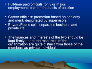• Full-time paid officials: only or major
employment; paid on the basis of position
• Career officials: promotion based on seniority
and merit; designated by supervisors
• Private/Public split: separates business and
private life
• The finances and interests of the two should be
kept firmly apart: the resources of the
organization are quite distinct from those of the
members as private individuals.
 