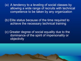 (a) A tendency to a leveling of social classes by
allowing a wide range of recruits with technical
competence to be taken by any organization
(b) Elite status because of the time required to
achieve the necessary technical training
(c) Greater degree of social equality due to the
dominance of the spirit of impersonality or
objectivity
 