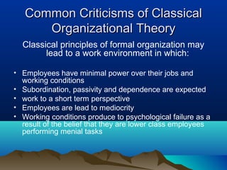 Common Criticisms of ClassicalCommon Criticisms of Classical
Organizational TheoryOrganizational Theory
Classical principles of formal organization may
lead to a work environment in which:
• Employees have minimal power over their jobs and
working conditions
• Subordination, passivity and dependence are expected
• work to a short term perspective
• Employees are lead to mediocrity
• Working conditions produce to psychological failure as a
result of the belief that they are lower class employees
performing menial tasks
 
