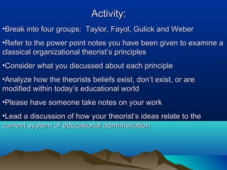 Activity:Activity:
•Break into four groups: Taylor, Fayol, Gulick and WeberBreak into four groups: Taylor, Fayol, Gulick and Weber
•Refer to the power point notes you have been given to examine aRefer to the power point notes you have been given to examine a
classical organizational theorist’s principlesclassical organizational theorist’s principles
•Consider what you discussed about each principleConsider what you discussed about each principle
•Analyze how the theorists beliefs exist, don’t exist, or areAnalyze how the theorists beliefs exist, don’t exist, or are
modified within today’s educational worldmodified within today’s educational world
•Please have someone take notes on your workPlease have someone take notes on your work
•Lead a discussion of how your theorist’s ideas relate to theLead a discussion of how your theorist’s ideas relate to the
current system of educational administrationcurrent system of educational administration
 