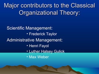 Major contributors to the ClassicalMajor contributors to the Classical
Organizational Theory:Organizational Theory:
Scientific Management:
• Frederick Taylor
Administrative Management:
• Henri Fayol
• Luther Halsey Gulick
• Max Weber
 