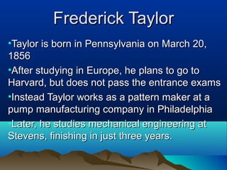 Frederick TaylorFrederick Taylor
•Taylor is born in Pennsylvania on March 20,Taylor is born in Pennsylvania on March 20,
18561856
•After studying in Europe, he plans to go toAfter studying in Europe, he plans to go to
Harvard, but does not pass the entrance examsHarvard, but does not pass the entrance exams
•Instead Taylor works as a pattern maker at aInstead Taylor works as a pattern maker at a
pump manufacturing company in Philadelphiapump manufacturing company in Philadelphia
•Later, he studies mechanical engineering atLater, he studies mechanical engineering at
Stevens, finishing in just three years.Stevens, finishing in just three years.
 