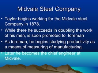 Midvale Steel CompanyMidvale Steel Company
• Taylor begins working for the Midvale steel
Company in 1878.
• While there he succeeds in doubling the work
of his men, is soon promoted to foreman
• As foreman, he begins studying productivity as
a means of measuring of manufacturing.
• Later he becomes the chief engineer at
Midvale.
 