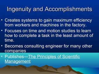 Ingenuity and AccomplishmentsIngenuity and Accomplishments
• Creates systems to gain maximum efficiency
from workers and machines in the factory.
• Focuses on time and motion studies to learn
how to complete a task in the least amount of
time.
• Becomes consulting engineer for many other
companies
• Publishes—The Principles of Scientific
Management
 