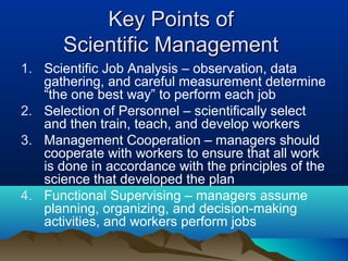 Key Points ofKey Points of
Scientific ManagementScientific Management
1. Scientific Job Analysis – observation, data
gathering, and careful measurement determine
“the one best way” to perform each job
2. Selection of Personnel – scientifically select
and then train, teach, and develop workers
3. Management Cooperation – managers should
cooperate with workers to ensure that all work
is done in accordance with the principles of the
science that developed the plan
4. Functional Supervising – managers assume
planning, organizing, and decision-making
activities, and workers perform jobs
 