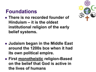 Foundations
 There is no recorded founder of
Hinduism – it is the oldest
institutional religion of the early
belief systems.
 Judaism began in the Middle East
around the 1200s bce when it had
its own political empire.
 First monotheistic religion-Based
on the belief that God is active in
the lives of humans
 