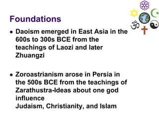 Foundations
 Daoism emerged in East Asia in the
600s to 300s BCE from the
teachings of Laozi and later
Zhuangzi
 Zoroastrianism arose in Persia in
the 500s BCE from the teachings of
Zarathustra-Ideas about one god
influence
Judaism, Christianity, and Islam
 