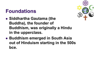 Foundations
 Siddhartha Gautama (the
Buddha), the founder of
Buddhism, was originally a Hindu
in the upperclass.
 Buddhism emerged in South Asia
out of Hinduism starting in the 500s
bce.
 