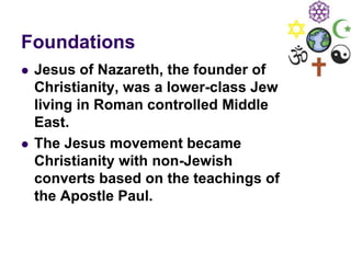Foundations
 Jesus of Nazareth, the founder of
Christianity, was a lower-class Jew
living in Roman controlled Middle
East.
 The Jesus movement became
Christianity with non-Jewish
converts based on the teachings of
the Apostle Paul.
 