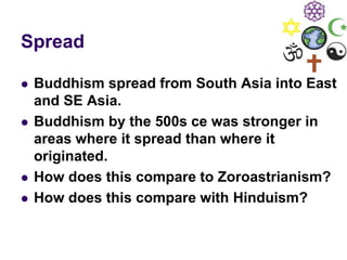 Spread
 Buddhism spread from South Asia into East
and SE Asia.
 Buddhism by the 500s ce was stronger in
areas where it spread than where it
originated.
 How does this compare to Zoroastrianism?
 How does this compare with Hinduism?
 