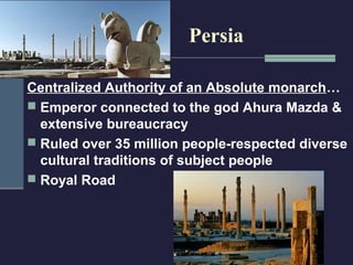 Persia

Centralized Authority of an Absolute monarch…
 Emperor connected to the god Ahura Mazda &
  extensive bureaucracy
 Ruled over 35 million people-respected diverse
  cultural traditions of subject people
 Royal Road
 