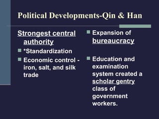 Political Developments-Qin & Han

Strongest central        Expansion of
  authority              bureaucracy
 *Standardization
 Economic control -     Education and
 iron, salt, and silk    examination
 trade                   system created a
                         scholar gentry
                         class of
                         government
                         workers.
 