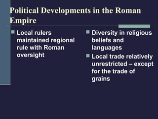 Political Developments in the Roman
Empire
 Local rulers           Diversity in religious
  maintained regional     beliefs and
  rule with Roman         languages
  oversight              Local trade relatively
                          unrestricted – except
                          for the trade of
                          grains
 