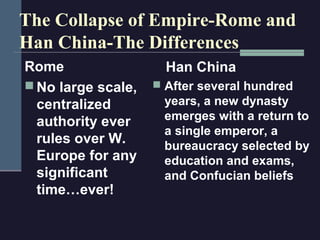 The Collapse of Empire-Rome and
Han China-The Differences
Rome                  Han China
 No large scale,    After several hundred
  centralized        years, a new dynasty
  authority ever     emerges with a return to
                     a single emperor, a
  rules over W.      bureaucracy selected by
  Europe for any     education and exams,
  significant        and Confucian beliefs
  time…ever!
 