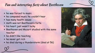 Fun and interesting facts about Beethoven
he was forced to music
he composed music he couldn’t hear
has many health issues
math was not Beethoven’s forte
his heart just wasn’t lucky
Beethoven and Mozart studied with the same
teacher
he didn’t like teaching
he never got rich
he died during a thunderstorm (died at 56)
 