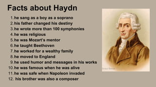 he sang as a boy as a soprano
his father changed his destiny
he wrote more than 100 symphonies
he was religious
he was Mozart’s mentor
he taught Beethoven
he worked for a wealthy family
he moved to England
he used humor and messages in his works
he was famous when he was alive
he was safe when Napoleon invaded
his brother was also a composer
1.
2.
3.
4.
5.
6.
7.
8.
9.
10.
11.
12.
Facts about Haydn
 