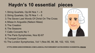 String Quartets, Op.64 Nos 1 – 6
String Quartets, Op.76 Nos 1 – 6
The Seven Last Words Of Christ On The Cross
Missa In Angustiis (Nelson Mass)
The Creation
The Seasons
Cello Concerto No 1
The Paris Symphonies, Nos 82-87
Trumpet Concerto
The London Symphonies, Vol 1 (Nos 95, 96, 98, 102, 103, 104)
1.
2.
3.
4.
5.
6.
7.
8.
9.
10.
Haydn’s 10 essential pieces
HTTPS://WWW.UDISCOVERMUSIC.COM/CLASSICAL-FEATURES/BEST-HAYDN-WORKS-10-ESSENTIAL-PIECES
 