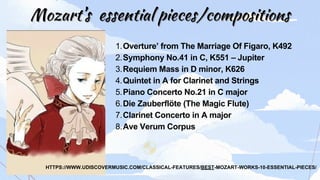 Mozart’s
Mozart’s essential pieces/compositions
essential pieces/compositions
Overture’ from The Marriage Of Figaro, K492
Symphony No.41 in C, K551 – Jupiter
Requiem Mass in D minor, K626
Quintet in A for Clarinet and Strings
Piano Concerto No.21 in C major
Die Zauberflöte (The Magic Flute)
Clarinet Concerto in A major
Ave Verum Corpus
1.
2.
3.
4.
5.
6.
7.
8.
HTTPS://WWW.UDISCOVERMUSIC.COM/CLASSICAL-FEATURES/BEST-MOZART-WORKS-10-ESSENTIAL-PIECES/
 