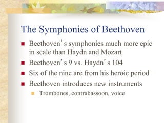 The Symphonies of Beethoven
 Beethoven’s symphonies much more epic
in scale than Haydn and Mozart
 Beethoven’s 9 vs. Haydn’s 104
 Six of the nine are from his heroic period
 Beethoven introduces new instruments
 Trombones, contrabassoon, voice
 