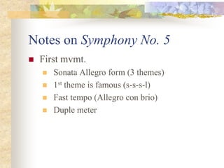 Notes on Symphony No. 5
 First mvmt.
 Sonata Allegro form (3 themes)
 1st theme is famous (s-s-s-l)
 Fast tempo (Allegro con brio)
 Duple meter
 