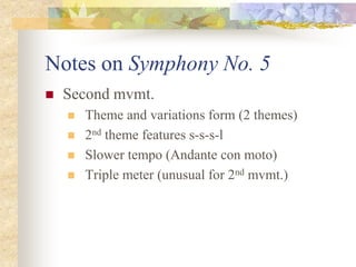 Notes on Symphony No. 5
 Second mvmt.
 Theme and variations form (2 themes)
 2nd theme features s-s-s-l
 Slower tempo (Andante con moto)
 Triple meter (unusual for 2nd mvmt.)
 