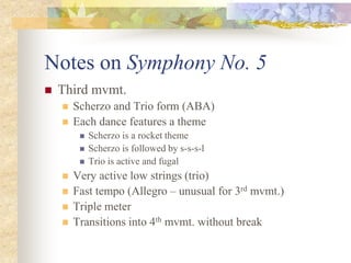 Notes on Symphony No. 5
 Third mvmt.
 Scherzo and Trio form (ABA)
 Each dance features a theme
 Scherzo is a rocket theme
 Scherzo is followed by s-s-s-l
 Trio is active and fugal
 Very active low strings (trio)
 Fast tempo (Allegro – unusual for 3rd mvmt.)
 Triple meter
 Transitions into 4th mvmt. without break
 