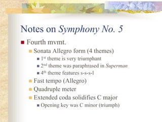 Notes on Symphony No. 5
 Fourth mvmt.
 Sonata Allegro form (4 themes)
 1st theme is very triumphant
 2nd theme was paraphrased in Superman
 4th theme features s-s-s-l
 Fast tempo (Allegro)
 Quadruple meter
 Extended coda solidifies C major
 Opening key was C minor (triumph)
 