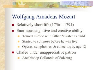 Wolfgang Amadeus Mozart
 Relatively short life (1756 – 1791)
 Enormous cognitive and creative ability
 Toured Europe with father & sister as child
 Started to compose before he was five
 Operas, symphonies, & concertos by age 12
 Chafed under unappreciative patron
 Archbishop Colloredo of Salzburg
 