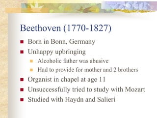 Beethoven (1770-1827)
 Born in Bonn, Germany
 Unhappy upbringing
 Alcoholic father was abusive
 Had to provide for mother and 2 brothers
 Organist in chapel at age 11
 Unsuccessfully tried to study with Mozart
 Studied with Haydn and Salieri
 