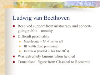 Ludwig van Beethoven
 Received support from aristocracy and concert-
going public – annuity
 Difficult personality
 Napoleonic – 5ft 4 inches tall
 Ill health (lead poisoning)
 Deafness (started in his late 20’s)
 Was extremely famous when he died
 Transitional figure from Classical to Romantic
 