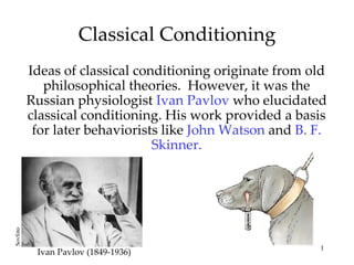Classical Conditioning
          Ideas of classical conditioning originate from old
             philosophical theories. However, it was the
          Russian physiologist Ivan Pavlov who elucidated
          classical conditioning. His work provided a basis
           for later behaviorists like John Watson and B. F.
                                Skinner.
Sovfoto




                                                          1
           Ivan Pavlov (1849-1936)
 