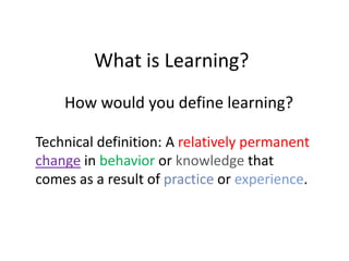 What is Learning?
    How would you define learning?

Technical definition: A relatively permanent
change in behavior or knowledge that
comes as a result of practice or experience.
 