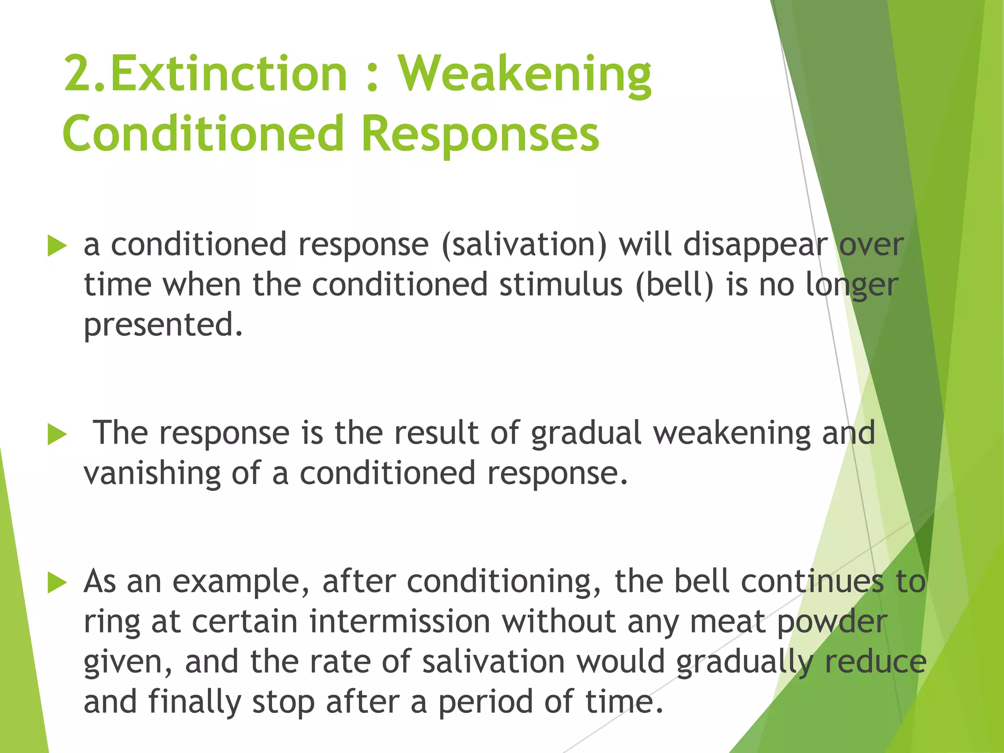 2.Extinction : Weakening
Conditioned Responses


a conditioned response (salivation) will disappear over
time when the conditioned stimulus (bell) is no longer
presented.



The response is the result of gradual weakening and
vanishing of a conditioned response.



As an example, after conditioning, the bell continues to
ring at certain intermission without any meat powder
given, and the rate of salivation would gradually reduce
and finally stop after a period of time.

 