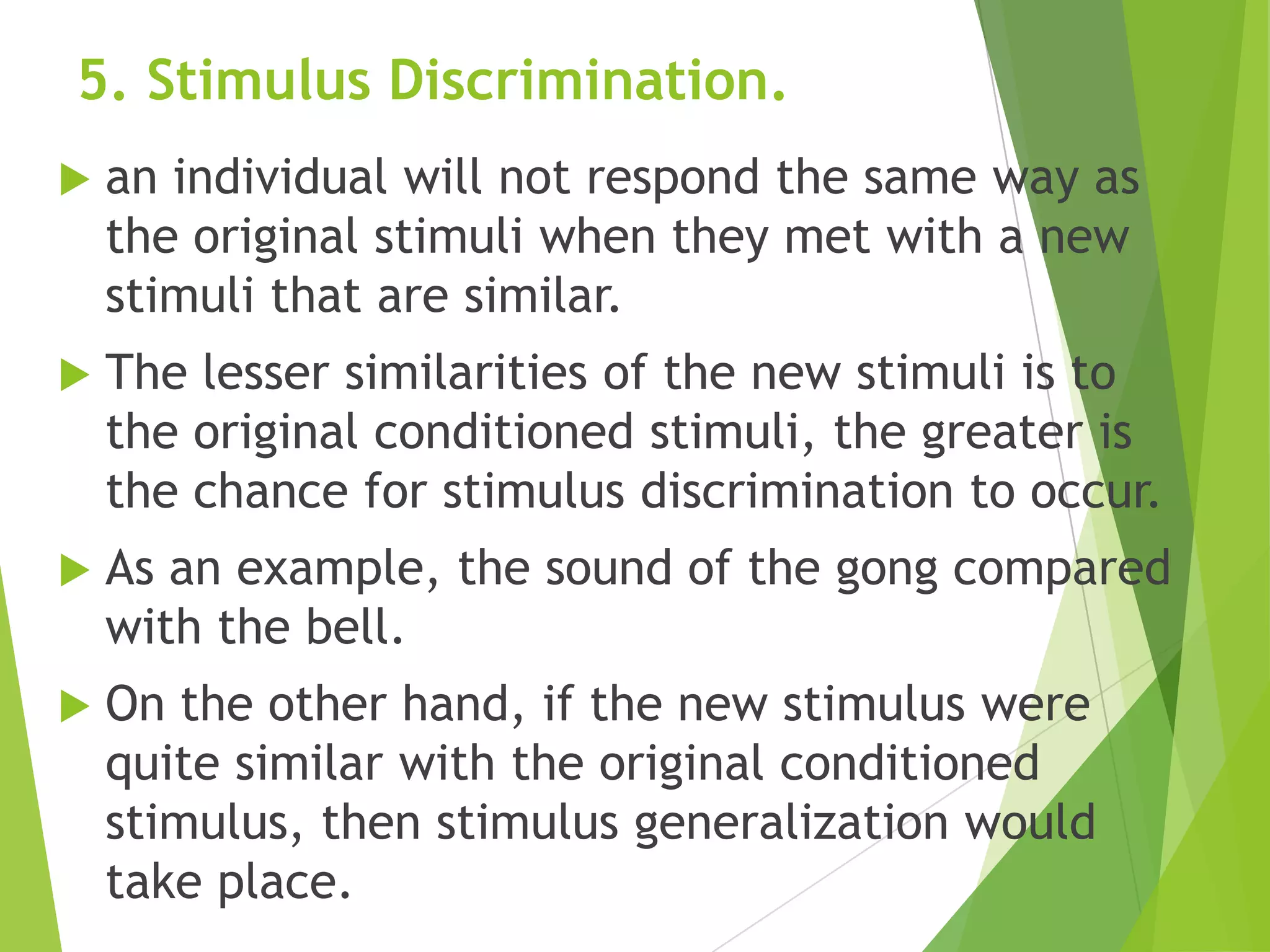 5. Stimulus Discrimination.


an individual will not respond the same way as
the original stimuli when they met with a new
stimuli that are similar.



The lesser similarities of the new stimuli is to
the original conditioned stimuli, the greater is
the chance for stimulus discrimination to occur.



As an example, the sound of the gong compared
with the bell.



On the other hand, if the new stimulus were
quite similar with the original conditioned
stimulus, then stimulus generalization would
take place.

 