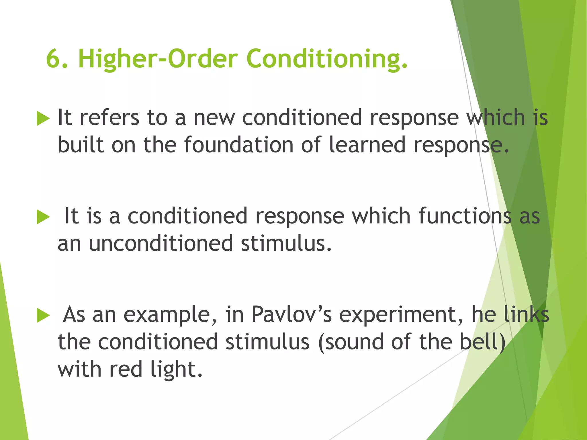 6. Higher-Order Conditioning.


It refers to a new conditioned response which is
built on the foundation of learned response.



It is a conditioned response which functions as
an unconditioned stimulus.



As an example, in Pavlov‟s experiment, he links
the conditioned stimulus (sound of the bell)
with red light.

 