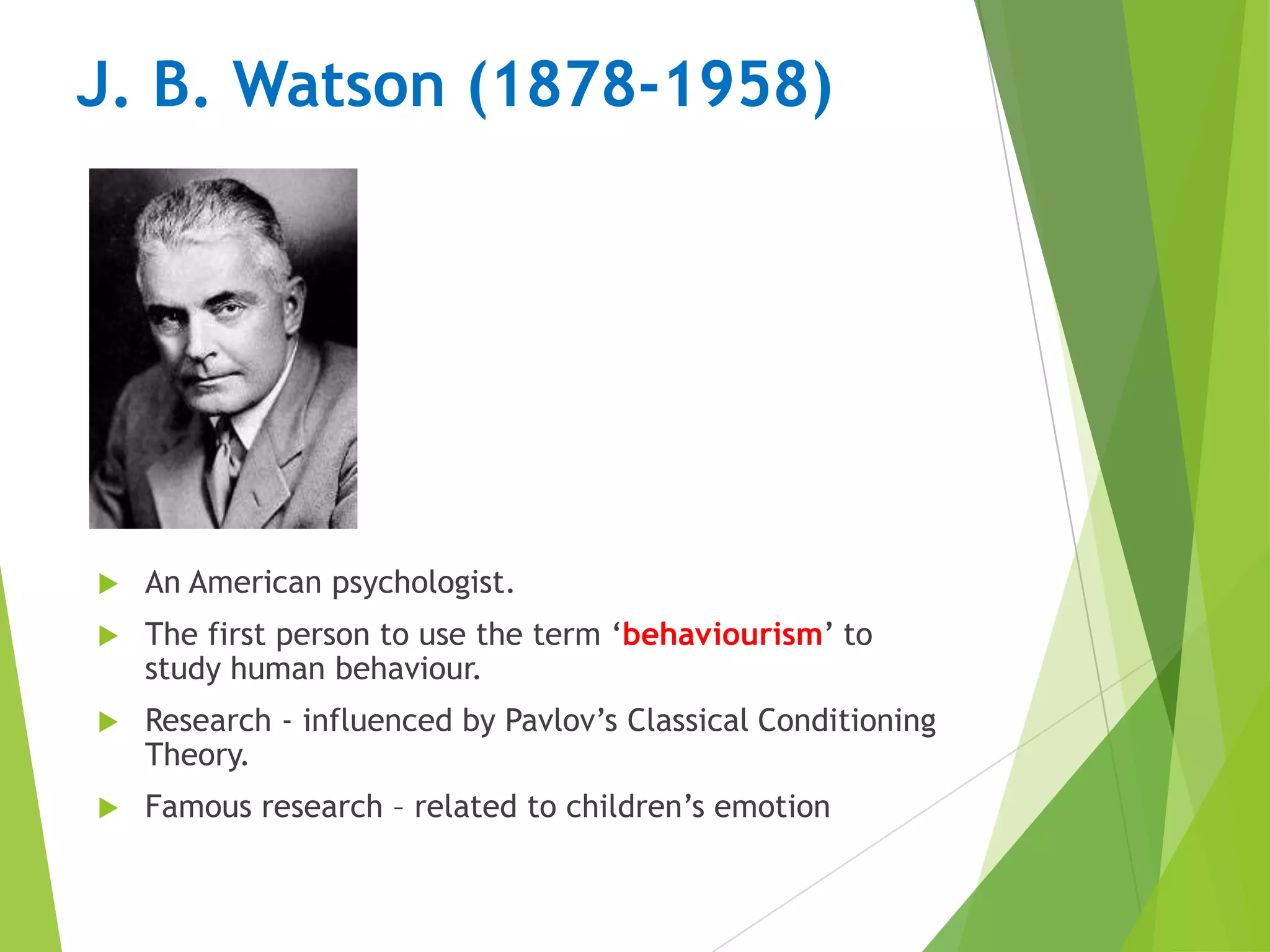 J. B. Watson (1878-1958)



An American psychologist.



The first person to use the term „behaviourism‟ to
study human behaviour.



Research - influenced by Pavlov‟s Classical Conditioning
Theory.



Famous research – related to children‟s emotion

 