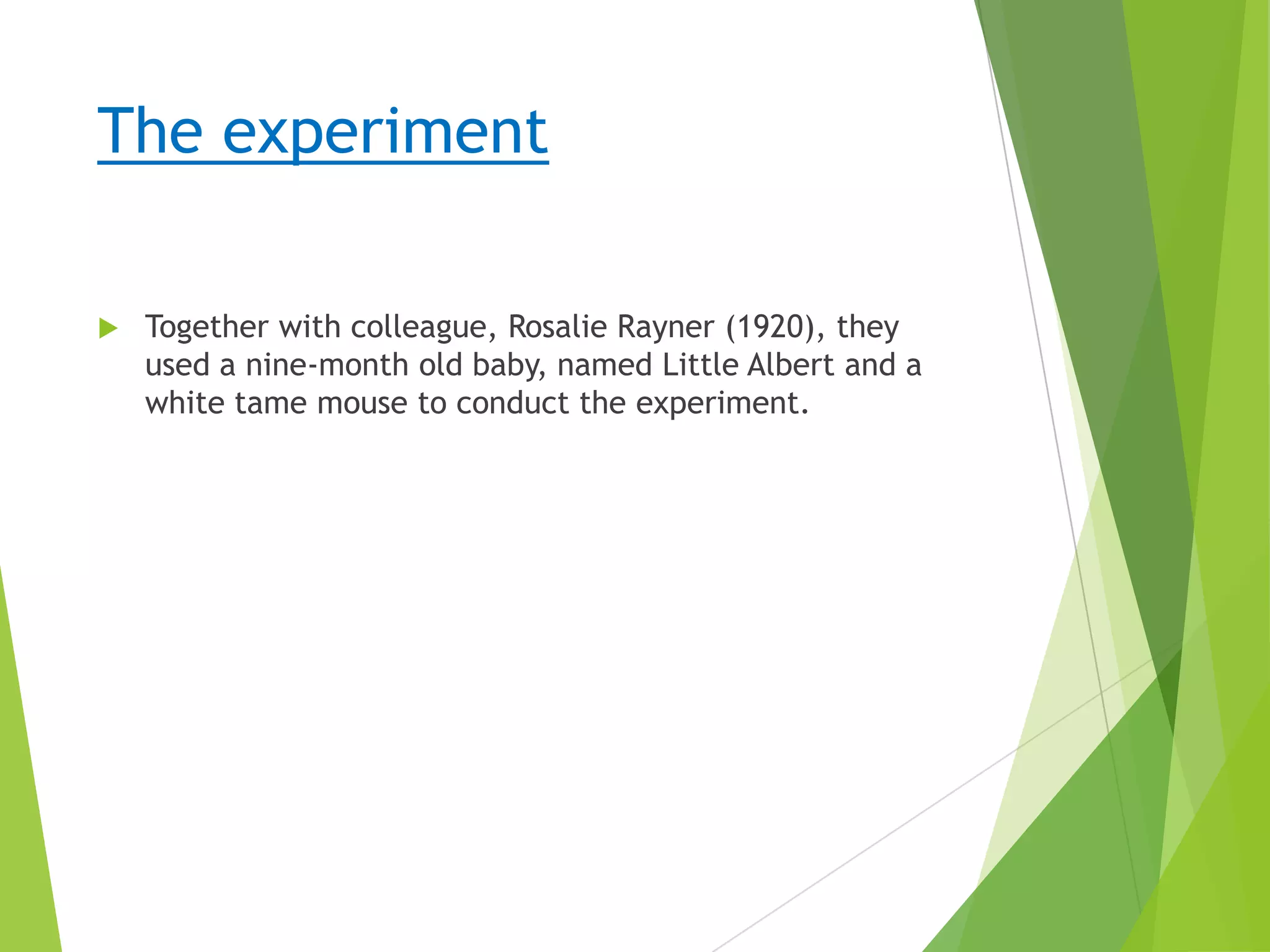 The experiment


Together with colleague, Rosalie Rayner (1920), they
used a nine-month old baby, named Little Albert and a
white tame mouse to conduct the experiment.

 