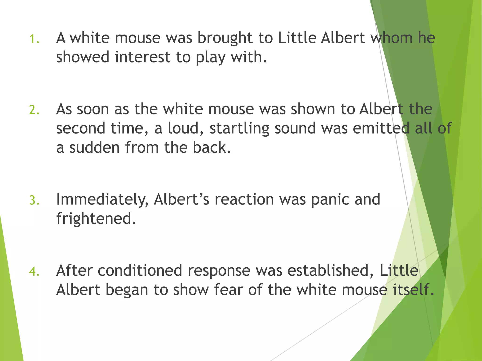 1.

A white mouse was brought to Little Albert whom he
showed interest to play with.

2.

As soon as the white mouse was shown to Albert the
second time, a loud, startling sound was emitted all of
a sudden from the back.

3.

Immediately, Albert‟s reaction was panic and
frightened.

4.

After conditioned response was established, Little
Albert began to show fear of the white mouse itself.

 