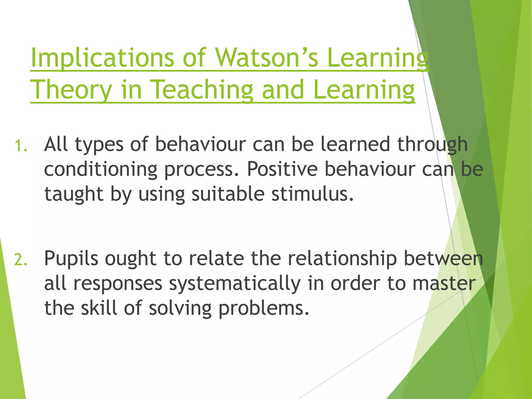 Implications of Watson‟s Learning
Theory in Teaching and Learning
1.

All types of behaviour can be learned through
conditioning process. Positive behaviour can be
taught by using suitable stimulus.

2.

Pupils ought to relate the relationship between
all responses systematically in order to master
the skill of solving problems.

 