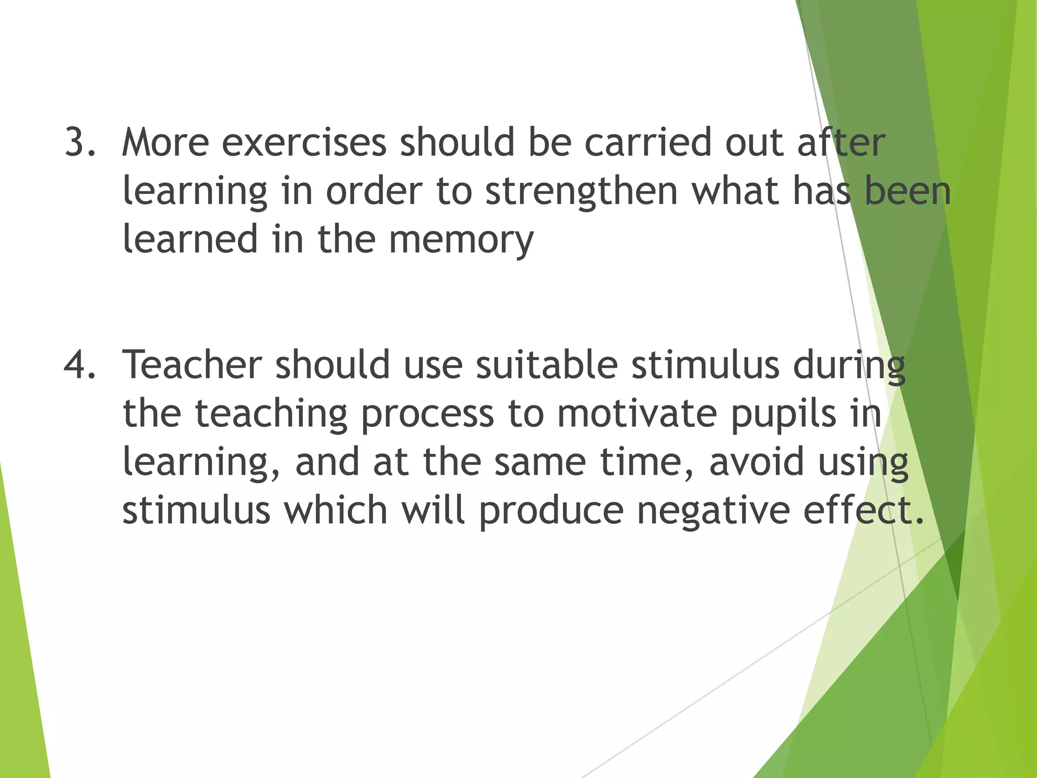 3. More exercises should be carried out after
learning in order to strengthen what has been
learned in the memory
4. Teacher should use suitable stimulus during
the teaching process to motivate pupils in
learning, and at the same time, avoid using
stimulus which will produce negative effect.

 