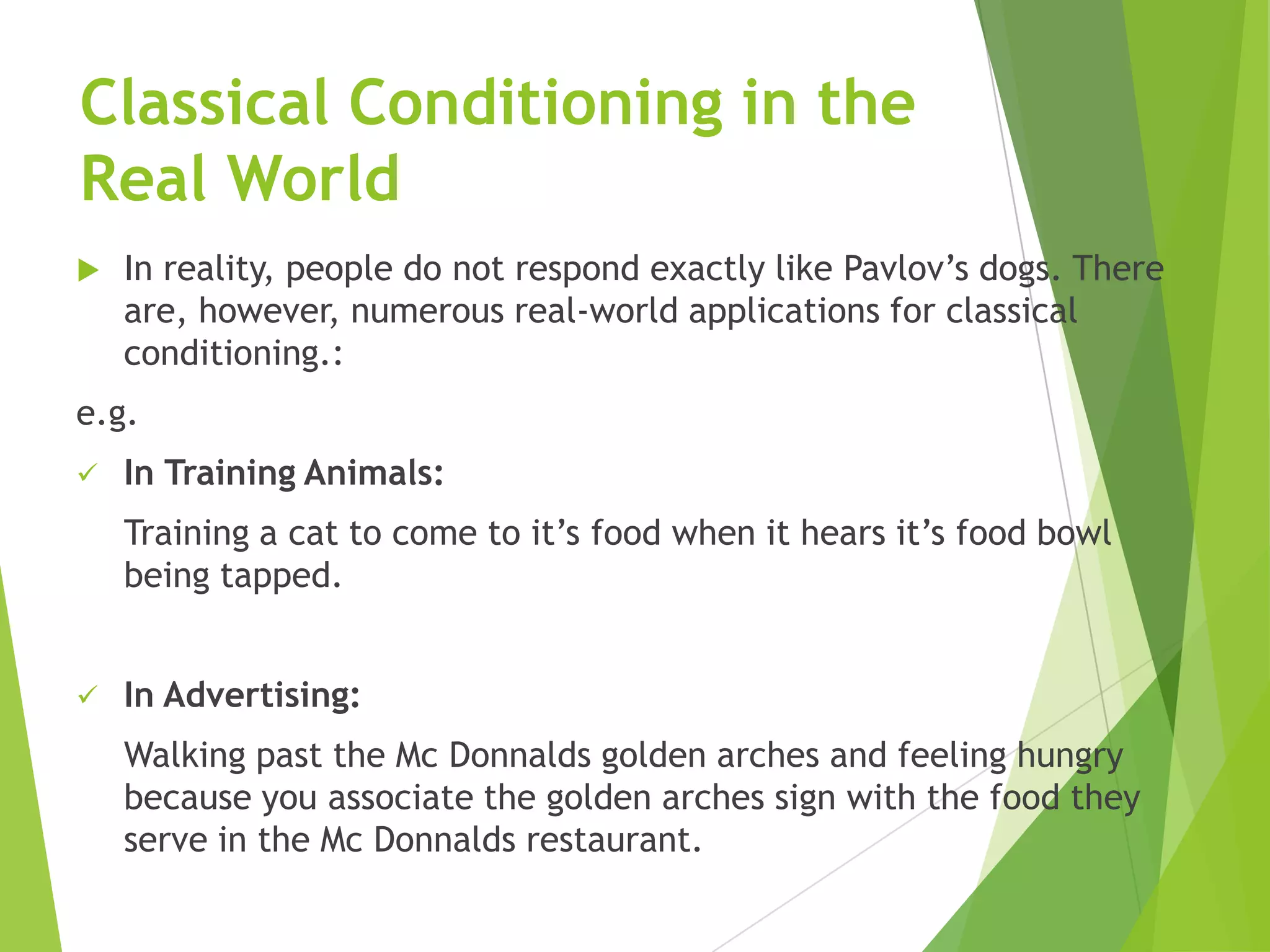 Classical Conditioning in the
Real World


In reality, people do not respond exactly like Pavlov‟s dogs. There
are, however, numerous real-world applications for classical
conditioning.:

e.g.


In Training Animals:
Training a cat to come to it‟s food when it hears it‟s food bowl
being tapped.



In Advertising:
Walking past the Mc Donnalds golden arches and feeling hungry
because you associate the golden arches sign with the food they
serve in the Mc Donnalds restaurant.

 