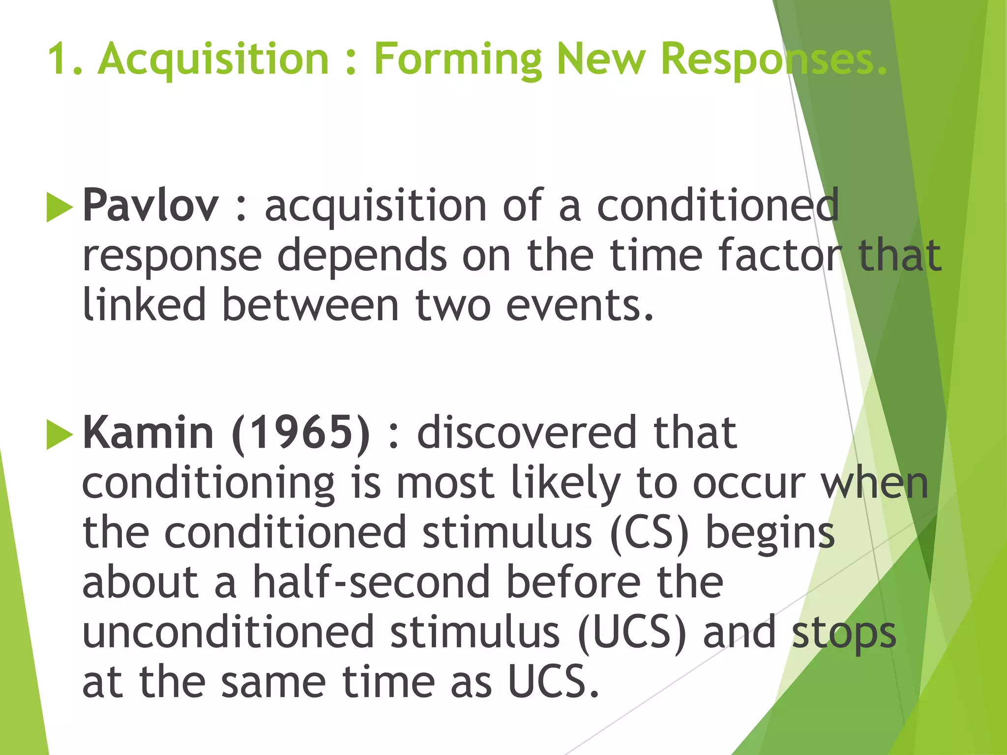 1. Acquisition : Forming New Responses.
 Pavlov

: acquisition of a conditioned
response depends on the time factor that
linked between two events.

 Kamin

(1965) : discovered that
conditioning is most likely to occur when
the conditioned stimulus (CS) begins
about a half-second before the
unconditioned stimulus (UCS) and stops
at the same time as UCS.

 