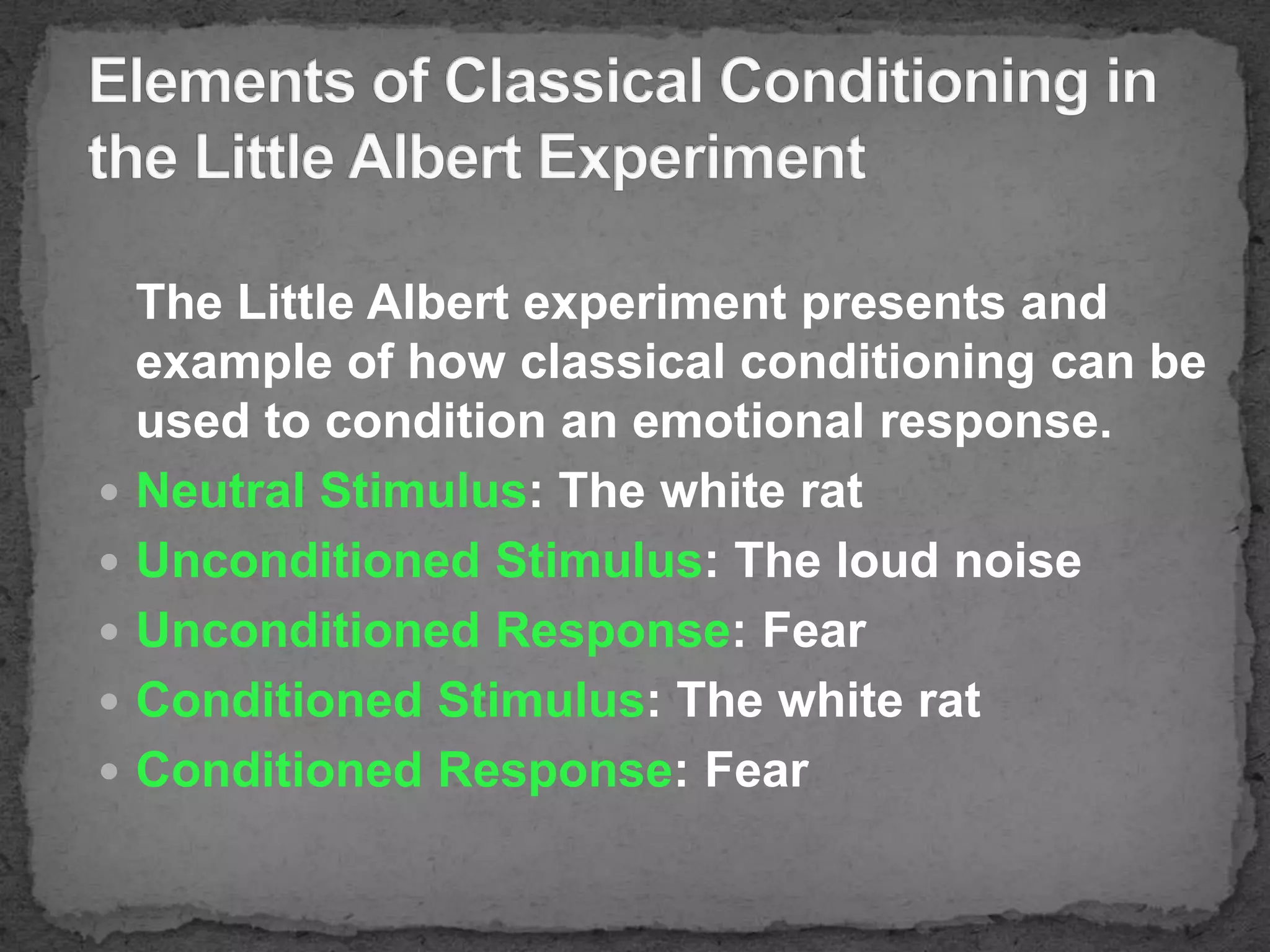







The Little Albert experiment presents and
example of how classical conditioning can be
used to condition an emotional response.
Neutral Stimulus: The white rat
Unconditioned Stimulus: The loud noise
Unconditioned Response: Fear
Conditioned Stimulus: The white rat
Conditioned Response: Fear

 