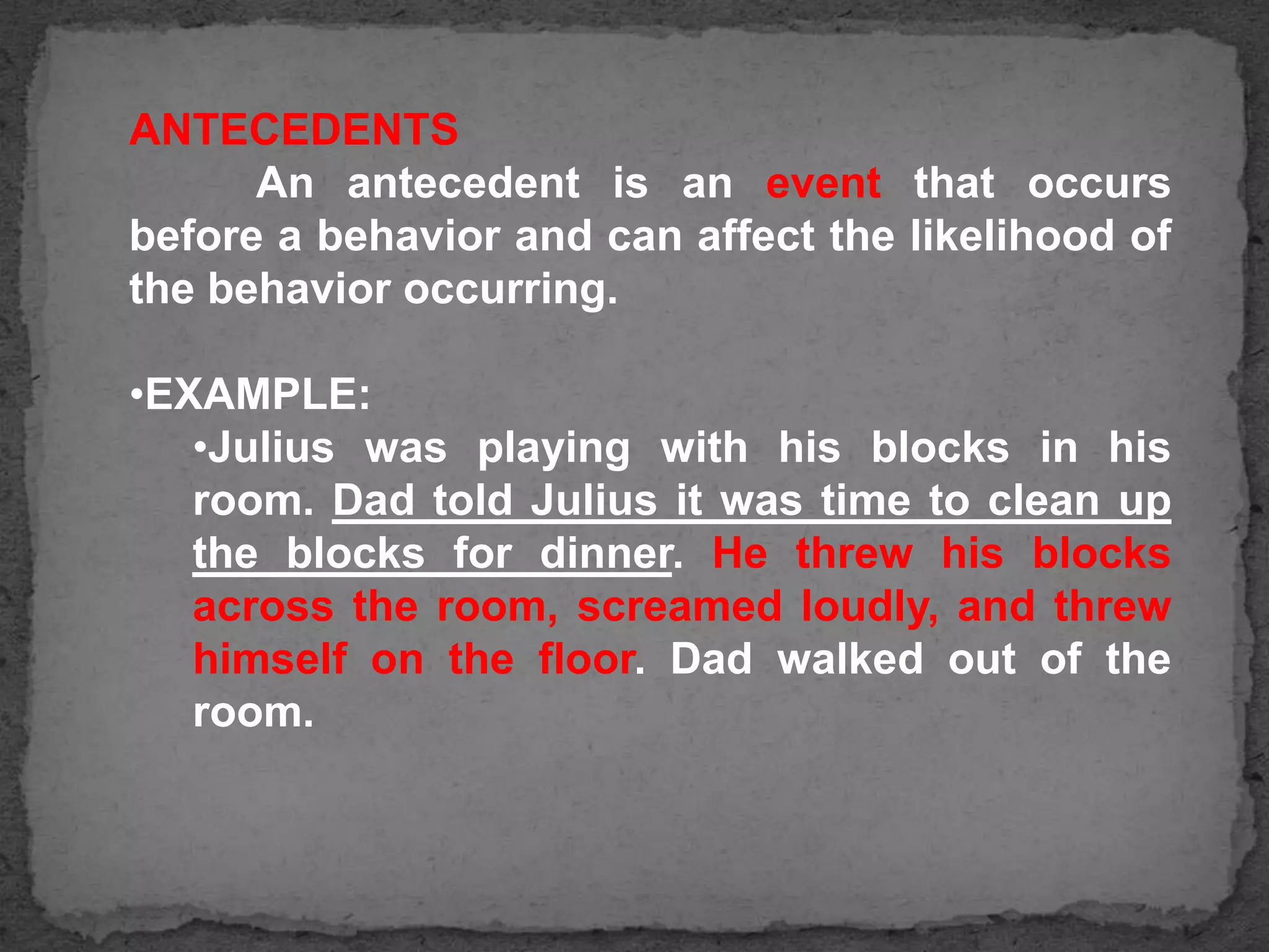 ANTECEDENTS
An antecedent is an event that occurs
before a behavior and can affect the likelihood of
the behavior occurring.
•EXAMPLE:
•Julius was playing with his blocks in his
room. Dad told Julius it was time to clean up
the blocks for dinner. He threw his blocks
across the room, screamed loudly, and threw
himself on the floor. Dad walked out of the
room.

 