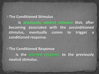 The Conditioned Stimulus

is previously neutral stimulus that, after
becoming associated with the unconditioned
stimulus, eventually comes to trigger a
conditioned response.
The Conditioned Response

is the learned response to the previously
neutral stimulus.

 