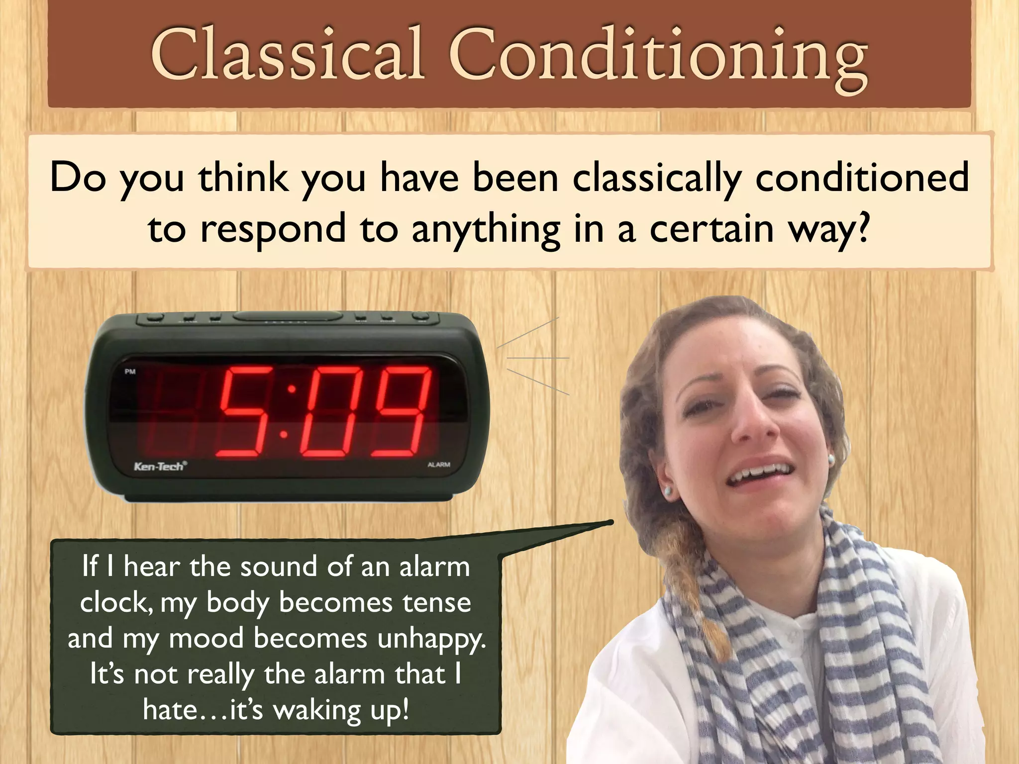Classical Conditioning
Another example: you need to get a series of shots. The
nurse always says,“this won’t hurt a bit” before giving you
the shots, but the nurse is inexperienced and always gives
really painful shots! Later before having your teeth
cleaned, the dentist says,“this won’t hurt a bit,” and it
causes you to experience feelings of terror.
 