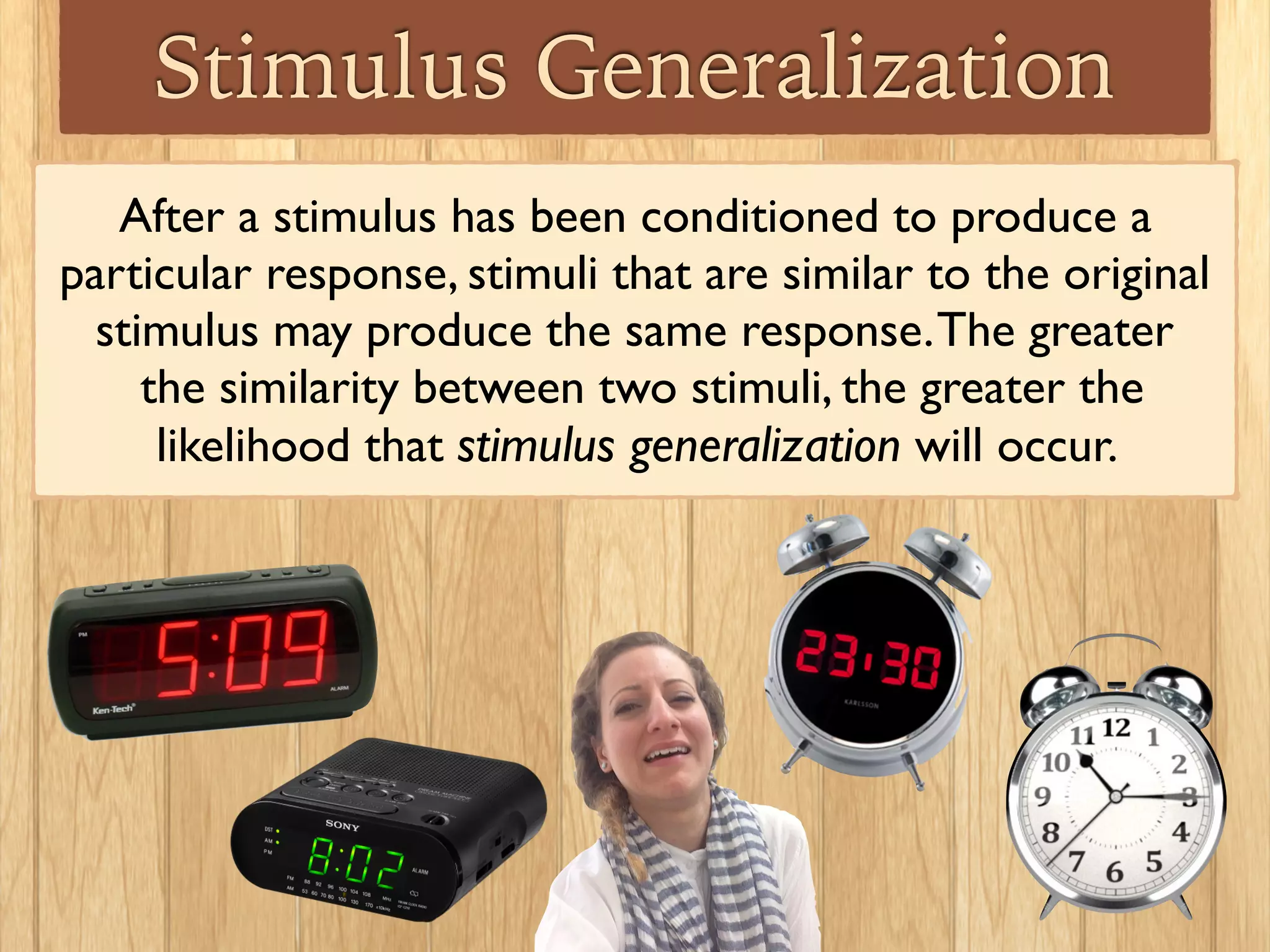Stimulus Generalization
The greater the similarity between two stimuli, the greater
the likelihood that stimulus generalization will occur.
Albert became afraid of
all small furry animals.
The big black dog
used in the
experiment did
not scare him.
 