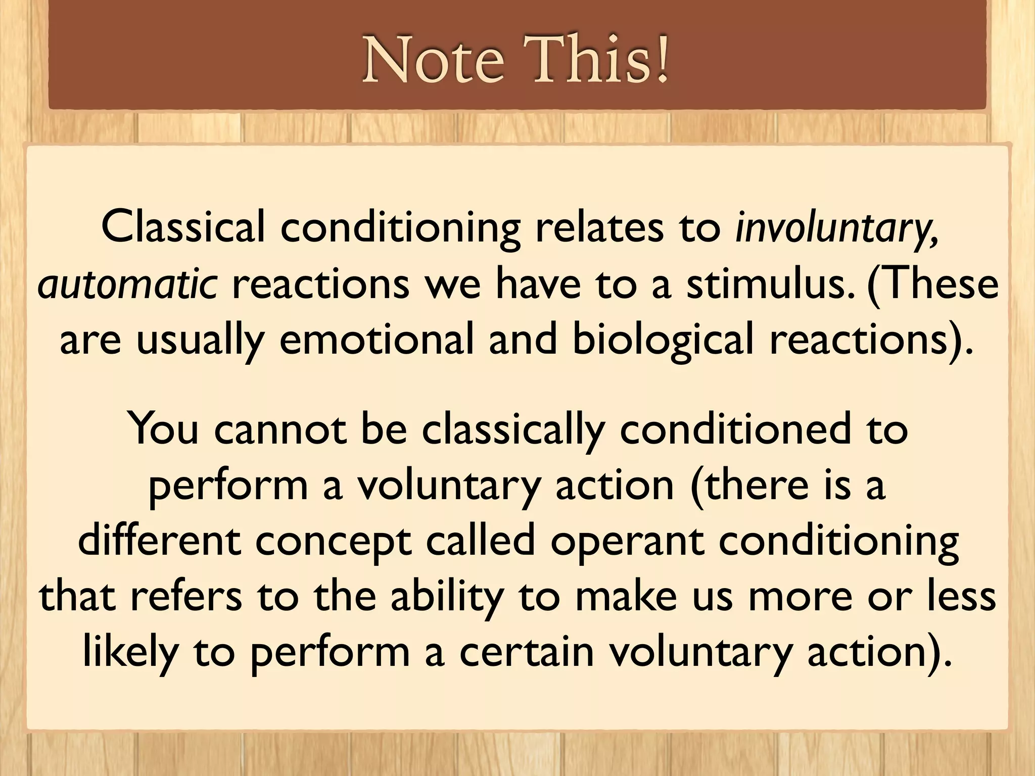 Other Examples
Once, Jane had the ﬂu. She was eating strawberries
and felt nauseated, and threw up soon after. Weeks
later she no longer had the ﬂu, but the next time
she ate a strawberry she felt sick again. (This type
of classical conditioning is called a food aversion).
Jane learned to associate the feeling of being sick
with eating strawberries.
 