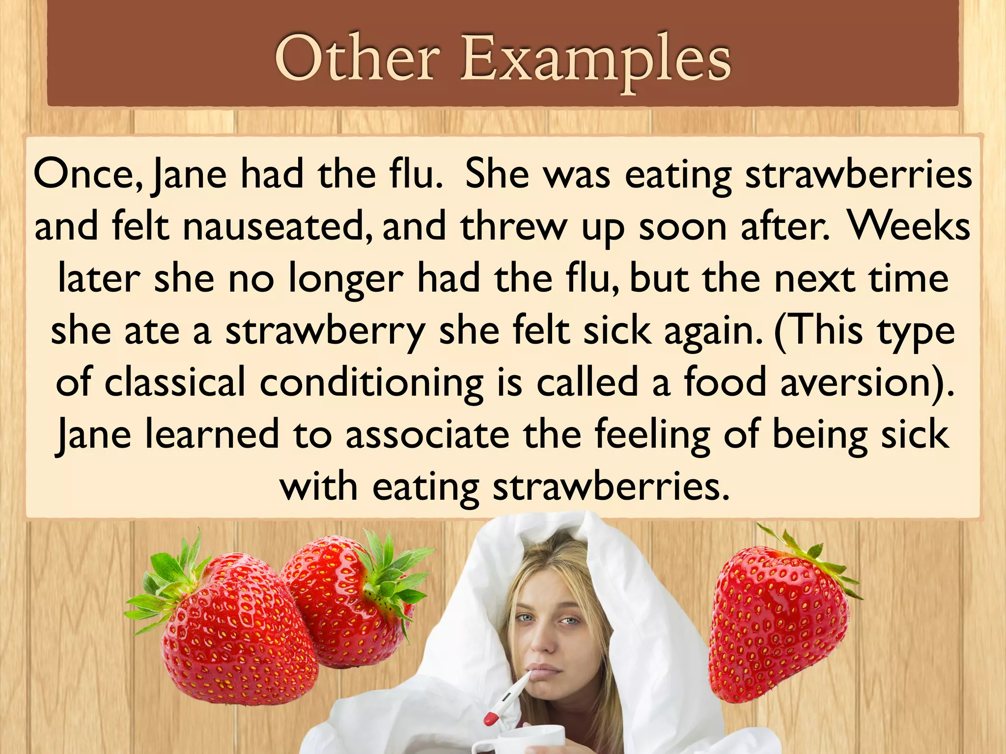 Other Examples
Mark’s girlfriend always wore the same perfume, and
whenever Mark was with his girlfriend, she made
him happy. One day, Mark was shopping and walked
through the perfume department: he smelled his
girlfriend’s perfume, and felt happy. Mark learned to
associate the smell of the perfume with the
happiness he feels around his girlfriend.
 